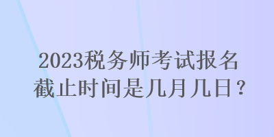 2023稅務(wù)師考試報(bào)名截止時(shí)間是幾月幾日？