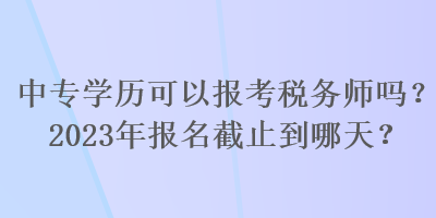 中專學(xué)歷可以報考稅務(wù)師嗎？2023年報名截止到哪天？