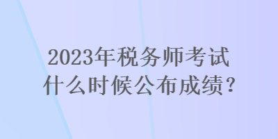 2023年稅務(wù)師考試什么時(shí)候公布成績(jī)？