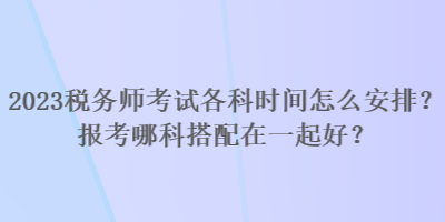 2023稅務(wù)師考試各科時(shí)間怎么安排？報(bào)考哪科搭配在一起好？