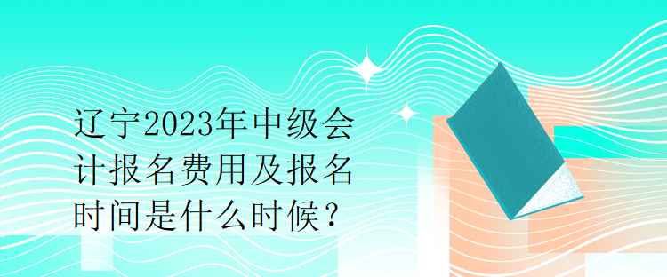 遼寧2023年中級會計報名費用及報名時間是什么時候？