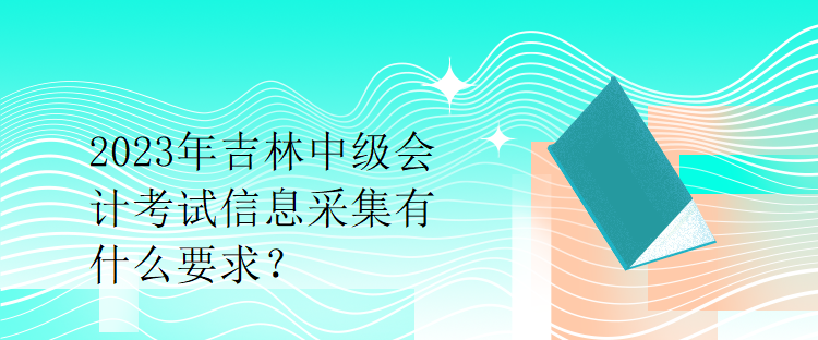 2023年吉林中級會計考試信息采集有什么要求？