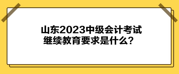 山東2023中級會計考試?yán)^續(xù)教育要求是什么？