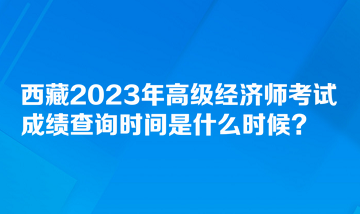 西藏2023年高級(jí)經(jīng)濟(jì)師考試成績(jī)查詢時(shí)間是什么時(shí)候？