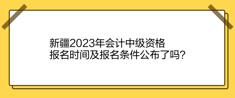 新疆2023年會計中級資格報名時間及報名條件公布了嗎？