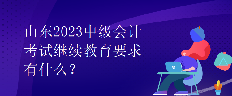 山東2023中級會計(jì)考試?yán)^續(xù)教育要求有什么？