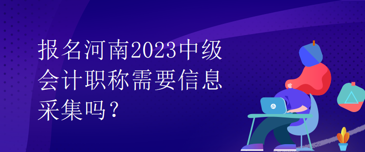 報名河南2023中級會計職稱需要信息采集嗎？