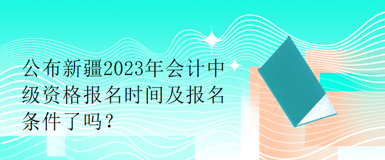 公布新疆2023年會計中級資格報名時間及報名條件了嗎？