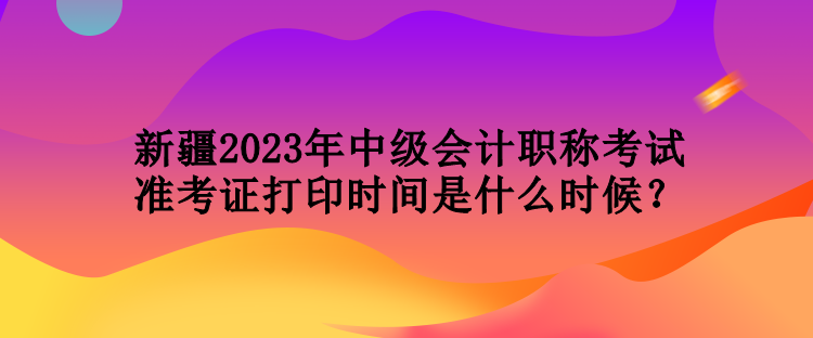 新疆2023年中級(jí)會(huì)計(jì)職稱考試準(zhǔn)考證打印時(shí)間是什么時(shí)候？