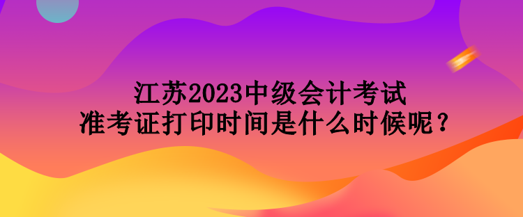 江蘇2023中級(jí)會(huì)計(jì)考試準(zhǔn)考證打印時(shí)間是什么時(shí)候呢？