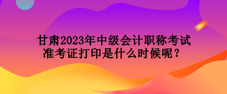 甘肅2023年中級會計職稱考試準考證打印是什么時候呢？