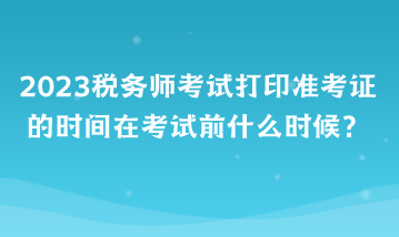 2023稅務(wù)師考試打印準(zhǔn)考證的時間在考試前什么時候？