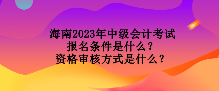 海南2023年中級(jí)會(huì)計(jì)考試報(bào)名條件是什么？資格審核方式是什么？