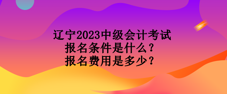 遼寧2023中級(jí)會(huì)計(jì)考試報(bào)名條件是什么？報(bào)名費(fèi)用是多少？