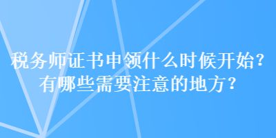 稅務(wù)師證書申領(lǐng)什么時(shí)候開始？有哪些需要注意的地方？