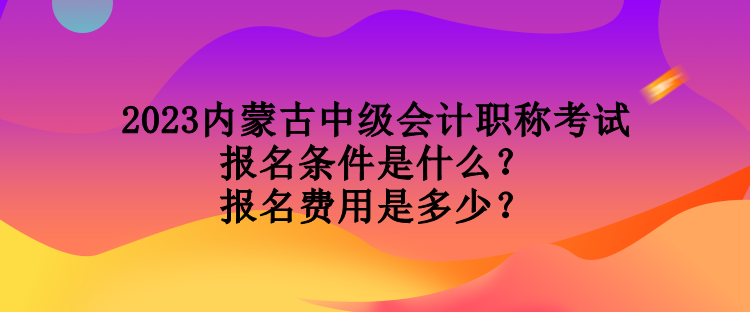 2023內(nèi)蒙古中級會計職稱考試報名條件是什么？報名費用是多少？