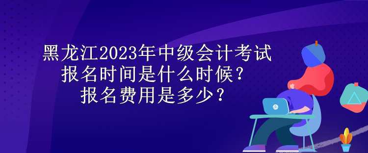 黑龍江2023年中級(jí)會(huì)計(jì)考試報(bào)名時(shí)間是什么時(shí)候？報(bào)名費(fèi)用是多少？