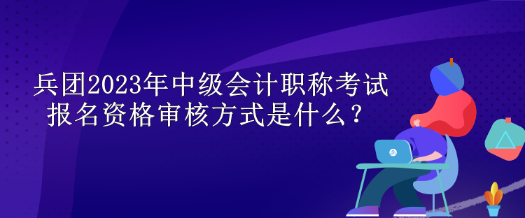 兵團(tuán)2023年中級(jí)會(huì)計(jì)職稱考試報(bào)名資格審核方式是什么？