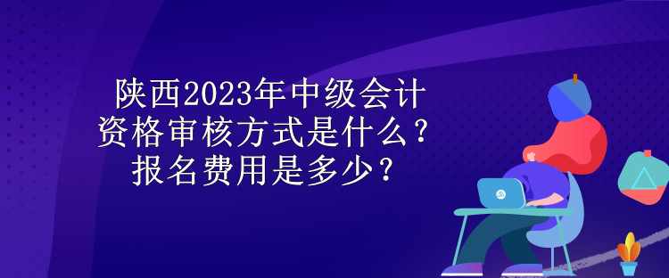 陜西2023年中級(jí)會(huì)計(jì)資格審核方式是什么？報(bào)名費(fèi)用是多少？