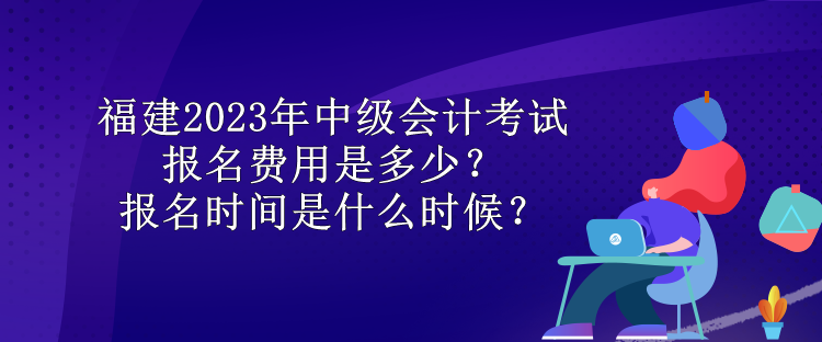 福建2023年中級會計考試報名費用是多少？報名時間是什么時候？