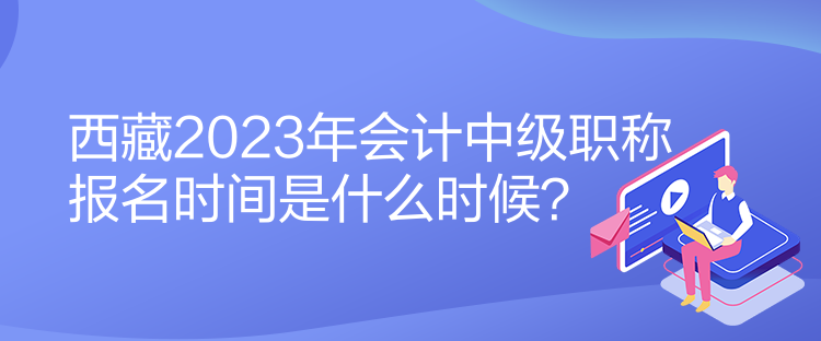 西藏2023年會計中級職稱報名時間是什么時候？