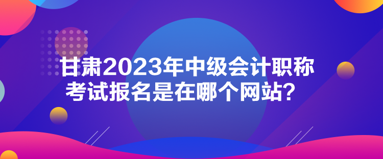 甘肅2023年中級會計職稱考試報名是在哪個網(wǎng)站？