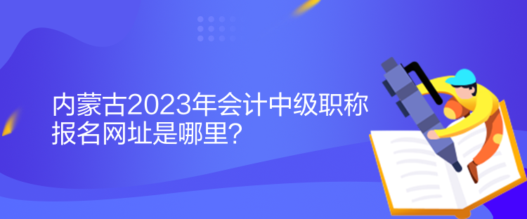 內(nèi)蒙古2023年會(huì)計(jì)中級(jí)職稱報(bào)名網(wǎng)址是哪里？