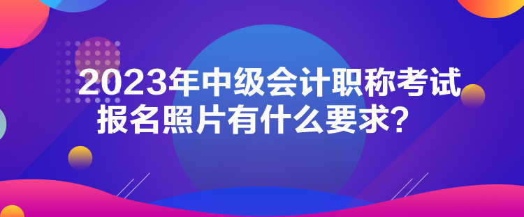 2023年中級會計職稱考試報名照片有什么要求？