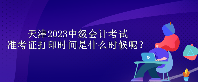 天津2023中級會計考試準考證打印時間是什么時候呢？