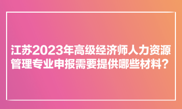 江蘇2023年高級經(jīng)濟師人力資源管理專業(yè)申報需要提供哪些材料？