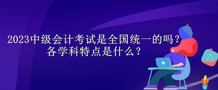 2023中級(jí)會(huì)計(jì)考試是全國(guó)統(tǒng)一的嗎？各學(xué)科特點(diǎn)是什么？