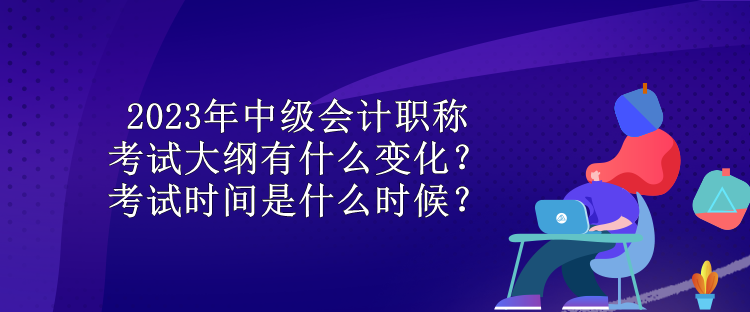 2023年中級(jí)會(huì)計(jì)職稱考試大綱有什么變化？考試時(shí)間是什么時(shí)候？