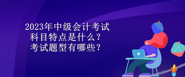 2023年中級(jí)會(huì)計(jì)考試科目特點(diǎn)是什么？考試題型有哪些？