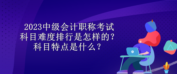 2023中級會計職稱考試科目難度排行是怎樣的？科目特點(diǎn)是什么？