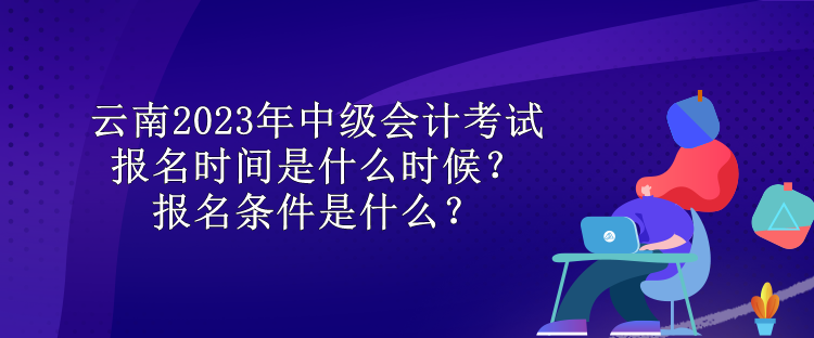 云南2023年中級(jí)會(huì)計(jì)考試報(bào)名時(shí)間是什么時(shí)候？報(bào)名條件是什么？