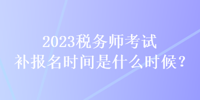 2023稅務師考試補報名時間是什么時候？