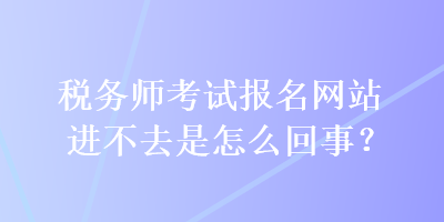 稅務(wù)師考試報(bào)名網(wǎng)站進(jìn)不去是怎么回事？