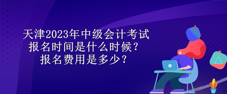 天津2023年中級會計考試報名時間是什么時候？報名費用是多少？