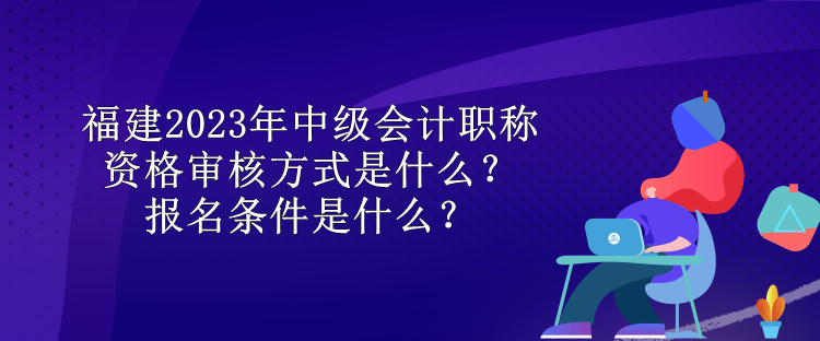 福建2023年中級會計(jì)職稱資格審核方式是什么？報(bào)名條件是什么？