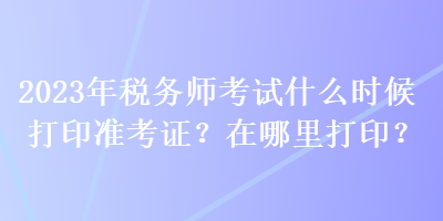 2023年稅務(wù)師考試什么時(shí)候打印準(zhǔn)考證？在哪里打??？