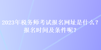 2023年稅務(wù)師考試報(bào)名網(wǎng)址是什么？報(bào)名時(shí)間及條件呢？