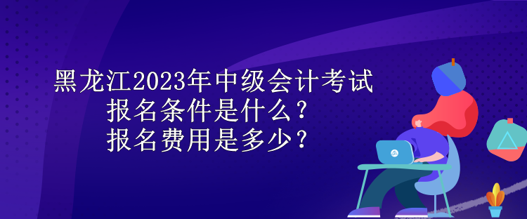 黑龍江2023年中級(jí)會(huì)計(jì)考試報(bào)名條件是什么？報(bào)名費(fèi)用是多少？