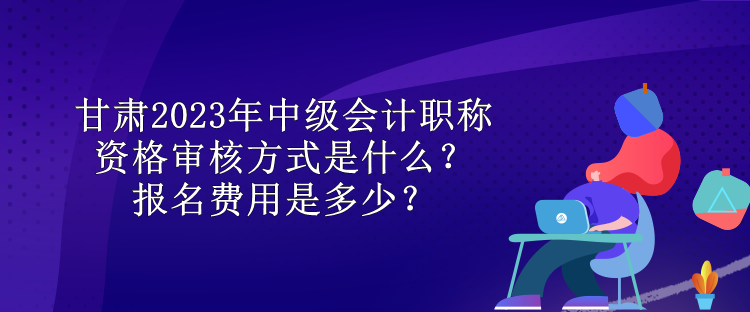 甘肅2023年中級(jí)會(huì)計(jì)職稱資格審核方式是什么？報(bào)名費(fèi)用是多少？