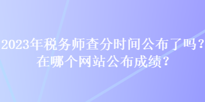 2023年稅務(wù)師查分時(shí)間公布了嗎？在哪個(gè)網(wǎng)站公布成績？