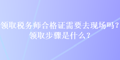 領(lǐng)取稅務(wù)師合格證需要去現(xiàn)場(chǎng)嗎？領(lǐng)取步驟是什么？