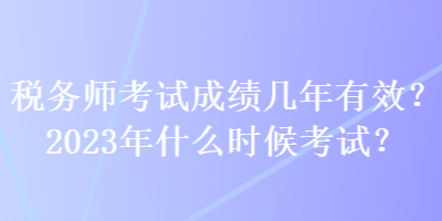 稅務(wù)師考試成績幾年有效？2023年什么時(shí)候考試？