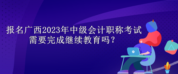 報(bào)名廣西2023年中級(jí)會(huì)計(jì)職稱考試需要完成繼續(xù)教育嗎？