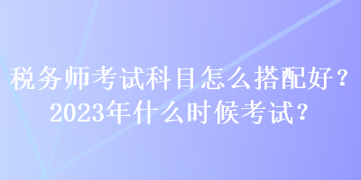 稅務(wù)師考試科目怎么搭配好？2023年什么時(shí)候考試？