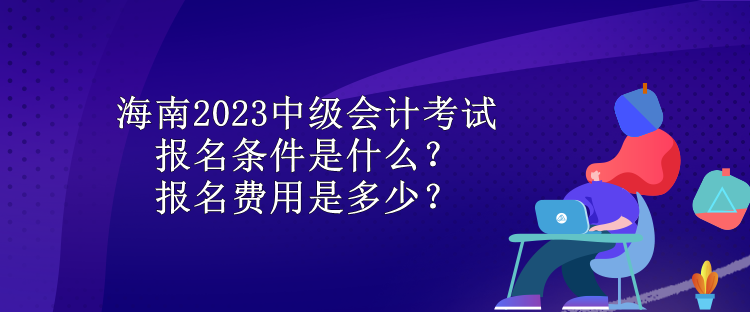 海南2023中級會計考試報名條件是什么？報名費用是多少？