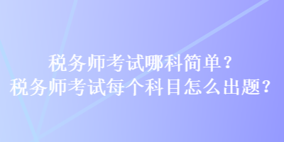 稅務(wù)師考試哪科簡單？稅務(wù)師考試每個(gè)科目怎么出題？